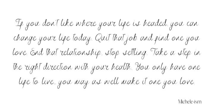 If you don’t like where your life is headed, you can change your life today. Quit that job and find one you love. End that relationship, stop settling. Take a step in the right direction with your health. You only have one life to live... you may as well make it one you love.